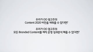 우리가 OO 광고주의
Content 2020 비전을 세워줄 수 있다면?
우리가 OO 광고주의
모든 Branded Content를 제작 운영 성과분석 해줄 수 있다면?
 