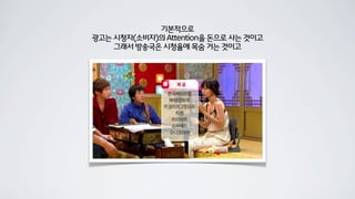 기본적으로
광고는 시청자(소비자)의 Attention을 돈으로 사는 것이고
그래서 방송국은 시청율에 목숨 거는 것이고
 