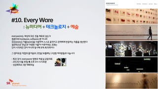 everyware는 세상의 모든 것을 재료로 삼는다
컴퓨터의 hardware, software 뿐 아니라
모든(every) 기물(ware)을 사용하여 스스로 움직이고 관객에게 반응하는 작품을 생산한다
결과적으로 ‘만남’과 ‘다양한 기물’이 이루어내는 조화는
단지 시각적인 것이 아니라 동시에 무척 촉각적이다
그 흥미로운 작업의 즐거움과 고민을 SK플래닛 구성원 여러분들과 나눕니다
- 특강 강사: everyware 방현우 허윤실 공동대표
- 2013년 5월 30일 목 오후 4시~5시30분
- 상공회의소 5층 대회의실
#10. Every Ware
: 뉴미디어 + 테크놀로지 + 예술
 