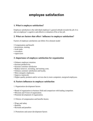 employee satisfaction


1. What is employee satisfaction?

Employee satisfaction is the individual employee’s general attitude towards the job. It is
also an employee’s cognitive and affective evaluation of his or her job.

2. What are factors that effect / influence to employee satisfaction?

Factors of employee satisfaction can follow five-element model

• Compensation and benefit
• promotions, training
• work tasks
• coworkers
• supervisors

3. Importance of employee satisfaction for organization

• Enhance employee retention.
• Increase productivity.
• Increase customer satisfaction
• Reduce turnover, recruiting, and training costs.
• Enhance customer satisfaction and loyalty.
• More energetic employees.
• Improve teamwork.
• Higher quality products and/or services due to more competent, energized employees.

4. Factors influences to employee satisfaction

1. Organization development factors

• Brand of organization in business field and comparison with leading competitor.
• Missions and Vision of organization.
• Potential development of organization.

2. Policies of compensation and benefits factors

• Wage and salary
• Benefits
• Rewards and penalties

3. Promotions and career development factors
 