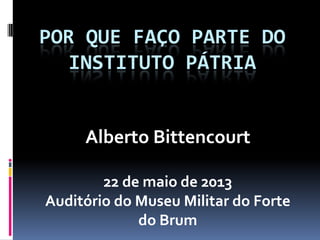 POR QUE FAÇO PARTE DO
INSTITUTO PÁTRIA
Alberto Bittencourt
22 de maio de 2013
Auditório do Museu Militar do Forte
do Brum
 