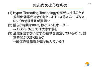 13/13	
まとめのようなもの	
(1) Hyper-Threading Technologyを有効にすることで 
並列化効率が大きく向上→HTによるスムーズなス
レッドの切り替えが要因？
(2) 揺らぐ時間は80ミリ秒といったオーダー
  → OSジッタとしては大きすぎる
(3) 通信を含まないはずの領域を測定しているのに、計
算時間が大きく揺らぐ
  →通信の後処理が割り込んでいる？
 