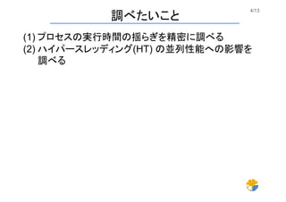 4/13	
調べたいこと	
(1) プロセスの実行時間の揺らぎを精密に調べる
(2) ハイパースレッディング(HT) の並列性能への影響を
調べる
 