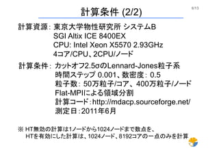 6/13	
計算条件 (2/2)	
東京大学物性研究所 システムB
SGI Altix ICE 8400EX
CPU: Intel Xeon X5570 2.93GHz
4コア/CPU、2CPU/ノード	
計算資源：
計算条件： カットオフ2.5σのLennard-Jones粒子系
時間ステップ 0.001、数密度： 0.5
粒子数： 50万粒子/コア、 400万粒子/ノード
Flat-MPIによる領域分割
計算コード：http://mdacp.sourceforge.net/
測定日：2011年6月 	
※ HT無効の計算は1ノードから1024ノードまで数点を、
  HTを有効にした計算は、1024ノード、8192コアの一点のみを計算	
 