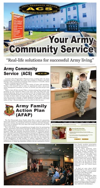 “Real-life solutions for successful Army living”
Army Community
Service (ACS)
Located in Fort Wainwright’s Welcome Center, building 3401, the Army
Community Service offices are ready and available to Soldiers and their
Families with a multitude of programs whose mission is to benefit, inform
and offer a helping hand when needed.
These component offices cover a wide variety of topics and specialties.
Feeling a bit stressed? Call to make an appointment with a one-on-one
stress management consultant, no notes, no records, just talk and get some
advice.
Need to dust off that resume? Take a resume-writing class and get help
brushing up your interview skills at the same time. Get help with your
financial planning, check out a microwave from the Lending Closet while
waiting for household goods. New to the Army, take an online class to find
out what all those Army acronyms mean. Find a job, become a volunteer
even find out how to become a Family Readiness Group leader. There are
many opportunities available at ACS, call them at 353-4227 or visit them
online at http://ftwainwrightfmwr.com/acs.html to find out more.
Your Army
Community Service
Army Family
Action Plan
(AFAP)
The Fort Wainwright Army Family Action Plan is part of a grassroots,
Army-wide initiative to identify and prioritize issues, propose solutions and
ultimately enhance the standards of living for Soldiers and their Families.
See a need or problem? Put your ideas into action and become part of the
improvement process.
Just a few of the major accomplishments brought about by participating
spouses, dependents and civilians through the AFAP program have been: In
2005, lodging and subsistence for Family members of hospitalized service
members; 2006, the extended educational benefits for surviving spouses;
2007, the funded Family Readiness Support Assistants or FRSAs to battalion
level; 2008 the expansion of Exceptional Family Member Program’s respite
care; 2009, a mandate that states charge no more than in-state tuition rates
for military personnel and their dependents and with that, the distribution
of the Montgomery GI Bill benefits to military dependents; 2010, the
expansion of Homeowners Assistance Program and in 2011 provided medical
entitlements to college-age dependent children and the elimination of active
duty Family members prescription
cost-share for generic medications at
mail-order pharmacies.
All of these programs were
brought about by the coordination
of military Family members and
DoD civilians working together to
identify concerns, providing ideas
and solutions to problems and
communicating them to the highest
levels of their local garrison. When
local issues are not resolved, AFAP
issues move up the chain of Army
command to the Department of the
Army and onto the United States
Congress.
To find out more about AFAP
call 353-2382 or visit them on their
Facebook at https://www.facebook.
com/pages/Fort-Wainwright-
Army-Family-Action-Plan-
AFAP/182802775096485?fref. More
information on the AFAP program
can be found at Army OneSource’s
AFAP page, https://www.
myarmyonesource.com/skins/aos2/
display.aspx?ModuleID=a10586da-
73a1-4402-9107-58b7bf046a21 .
 