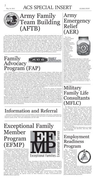 2
ACS Special insert ALASKA POSTMay 24, 2012
Employment
Readiness
Program
The Employment
Readiness Program
provides employment
assistance to active
duty, Reserve and
Guard, transitioning
and retired military,
Family members
and DoD civilian
employees. ERP helps
in acquiring the job
skills, job networking
abilities and the resources needed to attain and
develop a career. ERP will also help with resume
writing, interview techniques, job hunting and
career planning. For more information call 353-
4327 and visit them online with Facebook at
https://www.facebook.com/FortWainwrightEm
ploymentReadinessProgram?fref .
Exceptional Family
Member
Program
(EFMP)The Exceptional Family Member Program
is a mandatory enrollment program that
works with other military and civilian
agencies to provide comprehensive and
coordinated community support, housing,
educational, medical, personnel and respite-
care services to Families with special needs.
It is paramount that Soldiers enroll in case
new assignments may direct them and
their Families to remote or overseas locations. According to the U.S. Army Medical Department,
10 percent of Army Families have spouses, children or other dependents who need special medical
and educational services. Another important service is the Respite Care Program. This program
provides a temporary rest for Family members who are responsible for the regular care of a person
with disabilities and help in the user’s home or in the form of camps and enrichment programs. Find
out more at https://www.myarmyonesource.com/FamilyProgramsandServices/FamilyPrograms/
ExceptionalFamilyMemberProgram/RespiteCareProgram/default.aspx
More information can be found on enrollment procedures and requirements at http://efmp.
amedd.army.mil/index.html The Fort Wainwright EFMP office can be reached at 353-4243
and see what’s available for special events on their Facebook at https://www.facebook.com/
EFMPFortWainwright?fref.
Family
Advocacy
Program (FAP)The Family Advocacy Program is committed to preventing domestic violence, child abuse and
neglect by providing a variety of educational services and skill sets to military Families dealing with
stress, conflict management and anger issues. Through education and strengthening the Army Family
and creating enhanced resiliency for the Soldier and their dependants. The FAP includes prevention,
identification, reporting, investigation, and treatment in support of Soldiers and their Families and has
an extensive library of books, activities and games for checkout. FAP also facilitates the New Parent
Support Program (NPSP) which provides professional social workers and nurses offering support and
care services to new and young military Families. Those who are expecting and those with children
from birth to three years of age are welcome to participate. Through a variety of programs including
educational workshops, special events, home visits and parenting classes, the NPSP provides many
opportunities to learn how to cope with the stress, isolation, post-deployment, reunions and everyday
demands of parenthood. For more information on NPSP call 353-7515.
Victim Advocacy Program, also a part of FAP, provides 24/7 services for victims of domestic
violence at (907) 799-9770. Soldiers, dependents and civilians have access to emergency assistance,
information, referrals, and ongoing support in accessing medical, behavioral health, legal, and law
enforcement services on and off post. This service is available for both restricted and unrestricted
reports. During duty hours call 353-4202 for more information about the Victim Advocacy Program.
The FAP Sexual Harassment and Assault Response Program (SHARP) is a comprehensive program
focusing on prevention, training, and support to victims of sexual assault. The Family and Morale,
Welfare and Recreation Command (FMWRC) is the lead to provide personnel and training to implement
this commander’s program on the garrison and to ensure Soldiers are trained to implement SHARP
and provide services to victims in deployed environments. This program is a confidential resource for
active duty victims. Sexual assault training for organizations or units can be provided upon request,
call 353-7272 for more information.
Military
Family Life
Consultants
(MFLC)
The Military Family Life Consultants provide
a key outreach service to Soldiers and their
Families. This service offers private meetings
with licensed clinical social workers and
psychologists to address various issues that
Soldiers and Families face every day, as well as
before and after deployments. There are two
components to MFLC; one is the Military and
Family Life Counseling Program which helps
military Families deal with the specific issues
and concerns associated with military lifestyle.
The Child and Youth Behavioral Program,
focuses on the military child and youth and the
related issues of school adjustment, deployments,
reunions and loss.
To reach the MFLC for information or to make
an appointment call 322-3534, 322-1542, 699-
2828 or 699-6966.
Information and Referral
Information and Referral strives to provide Soldiers and their Families with timely, comprehensive
information on both military and community resources that will assist in meeting basic needs and
improve quality of life. For more information call 353-7298.
Army Family
Team Building
(AFTB)
Army Family Team Building is a Family training and readiness program providing both new and
old members of the Army military Family with the tools and understanding of how the Army works,
how to navigate through the military language and even crack the code of acronyms. A great source
of information can be found through online classes at https://www.myarmyonesource.com/skins/
aos2/display_ajax.aspx?ModuleID=a53b8c22-018c-40c9-b51f-d6a1263c9889 where three levels of
AFTB lessons provide valuable information on many topics such as: Military acronyms and terms,
introduction to Family Readiness Groups and Introduction to Military and Civilian Community
Resources. The online training system helps explain many of the Army’s programs and bridge the
gap of understanding that sometimes exist between Army culture and the military Family. Having
the knowledge and skills to tap into these resources, military Families can become self-reliant, self-
sufficient and valuable members of their military community. For more information on the AFTB,
classes and events call 353-2382 or visit them on their Facebook at https://www.facebook.com/
WainwrightAFTB?fref=pb&hc_location=profile_browser#!/WainwrightAFTB/photos_stream .
Army
Emergency
Relief
(AER)
The Army
Emergency Relief
is a financial
assistance
organization that
has been dedicated
to “Helping
the Army Take
Care of its Own”
since 1942. It
makes available
emergency
financial
assistance to
Soldiers, active
and retired
and their dependents who have a valid and
immediate need. Unexpected financial stresses
that AER can help with may include: travel
and housing expenses; car repairs; utilities;
medical expenses; funeral costs and disaster
relief. There are also emergency food vouchers
and no-interest loans available. AER is offered
as part of the continuum of services in Financial
Readiness. To contact Fort Wainwright’s AER
office call 353-7453, office hours are 8 a.m. to
5 p.m. and they are located in the Welcome
Center, building 3401 in the ACS section. For
online information or to make a donation to
AER, go to http://www.aerhq.org/dnn563/
Home.aspx. For civilian employees there is
also a similar organization called the Federal
Employee Education and Assistance at http://
www.feea.org/.
 