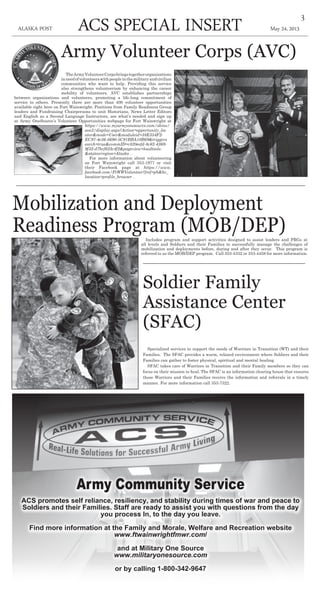 May 24, 2013ACS Special insertALASKA POST
3
Mobilization and Deployment
Readiness Program (MOB/DEP)Includes program and support activities designed to assist leaders and FRGs at
all levels and Soldiers and their Families to successfully manage the challenges of
mobilization and deployments before, during and after they occur. This program is
referred to as the MOB/DEP program. Call 353-4332 or 353-4458 for more information.
Soldier Family
Assistance Center
(SFAC)
Specialized services to support the needs of Warriors in Transition (WT) and their
Families. The SFAC provides a warm, relaxed environment where Soldiers and their
Families can gather to foster physical, spiritual and mental healing.
SFAC takes care of Warriors in Transition and their Family members so they can
focus on their mission to heal. The SFAC is an information clearing house that ensures
these Warriors and their Families receive the information and referrals in a timely
manner. For more information call 353-7322.
Army Volunteer Corps (AVC)
TheArmyVolunteerCorpsbringstogetherorganizations
inneedofvolunteerswithpeopleinthemilitaryandcivilian
communities who want to help. Providing this service
also strengthens volunteerism by enhancing the career
mobility of volunteers. AVC establishes partnerships
between organizations and volunteers, promoting a life-long commitment of
service to others. Presently there are more than 400 volunteer opportunities
available right here on Fort Wainwright. Positions from Family Readiness Group
leaders and Fundraising Chairpersons to unit Historians, News Letter Editors
and English as a Second Language Instructors, see what’s needed and sign up
at Army OneSource’s Volunteer Opportunities webpage for Fort Wainwright at
https://www.myarmyonesource.com/skins/
aos2/display.aspx?Action=opportunity_loc
ator&mode=User&moduleid=38E354F2-
EC97-4e36-8690-5C91BBA10B69&triggers
earch=true&commID=c820eefd-8c62-4369-
9f32-d7bcf623c4f2&pageview=loadtools-
&stateorregion=Alaska .
For more information about volunteering
on Fort Wainwright call 353-1977 or visit
their Facebook page at https://www.
facebook.com/FtWWVolunteer?fref=pb&hc_
location=profile_browser .
Army Community Service
ACS promotes self reliance, resiliency, and stability during times of war and peace to
Soldiers and their Families. Staff are ready to assist you with questions from the day
you process In, to the day you leave.
Find more information at the Family and Morale, Welfare and Recreation website
www.ftwainwrightfmwr.com/
and at Military One Source
www.militaryonesource.com
or by calling 1-800-342-9647
 