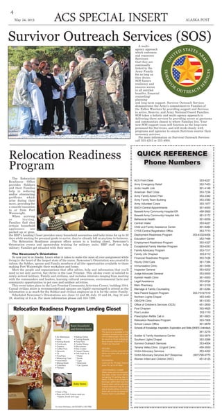 ACS Special insert ALASKA POSTMay 24, 2013
4
Survivor Outreach Services (SOS)A multi-
agency approach
which embraces
and reassures
Survivors
that they are
continually
linked to the
Army Family
for as long as
they desire.
SOS fosters
resiliency and
ensures access
to all entitled
benefits, financial
counseling/
planning
and long-term support. Survivor Outreach Services
demonstrates the Army's commitment to Families of
the Fallen Warriors by providing support and Services
to active, Reserve, and Army National Guard Families.
SOS takes a holistic and multi-agency approach to
delivering these services by providing access at garrisons
and communities closest to where Families live. Your
new SOS support team will function as the long-term
personnel for Survivors, and will work closely with
programs and agencies to ensure Survivors receive their
necessary services.
For more information on Survivor Outreach Services
call 353-4243 or 353-4004.
ACS Front Desk	 353-4227
Army Emergency Relief	 353-7453
Arctic Health Link	 361-4148
American Red Cross	 353-7234
Army Family Action Plan	 353-2382
Army Family Team Building 353-2382
Army Volunteer Corps	 353-1977
BACH Central Appointments	 361-4000
Bassett Army Community Hospital ER 458-5565
Bassett Army Community Hospital Info 361-5172
Behavioral Health 	 361-6059
Central Intake	 353-4227
Child and Family Assistance Center 361-6284
CYSS Central Registration Office 	 353-7713
Deployment Readiness Program 353-4332/4458
Education Center	 353-7486
Employment Readiness Program	 353-4327
Exceptional Family Member Program	 353-4243
Family Advocacy Program	 353-7317
Family Life Chaplain 	 353-6112
Financial Readiness Program	 353-7438
Hourly Child Care	 361-7394
Immunization Clinic	 361-5456
Inspector General 	 353-6202
Judge Advocate General 	 353-6500
Kamish Health Clinic	 361-0000
Legal Assistance	 353-6534
Main Pharmacy 	 361-5109
Marriage & Family Counseling	 361-6284
New Parent Support Program 353-7515/7519
Northern Lights Chapel 	 353-4463
OB/GYN Clinic	 361-5353
Office of Children’s Services (OCS)	 451-2650
Post Chaplain 	 353-9825
Post Locator	 353-1110
Prescription Refills Call in	 361-5803
Relocation Readiness Program	 353-7908
School Liaison Office 	 361-9879
Schools of Knowledge, Inspiration, Exploration and Skills (SKIES Unlimited)
361-3218
Soldier & Family Assistance Center	 353-5878
Southern Lights Chapel 	 353-2088
Survivor Outreach Services	 353-4004
Tanana Valley Clinic (Urgent Care)	 459-3500
Victim Advocacy Services 	 353-4202
Victim Advocacy Services 24/7 Response (907)799-9770
Women Infant and Children (WIC)	 451-8125
____________________________________________________
____________________________________________________
____________________________________________________
____________________________________________________
____________________________________________________
____________________________________________________
____________________________________________________
____________________________________________________
____________________________________________________
____________________________________________________
____________________________________________________
____________________________________________________
Relocation Readiness
Program
The Relocation
Readiness Office
provides Soldiers
and their Families
help in reducing
and/or eliminating
problems which
arise during their
move, providing for
a smooth transition
to or from Fort
Wainwright.
When arriving
or leaving,
Families find that
certain household
appliances are
packed up or gone,
the RRP’s Lending Closet provides many household necessities and baby items for up to 30
days while waiting for personal goods to arrive, they’ve already left or anytime in-between.
The Relocation Readiness program offers access to a lending closet, Newcomer’s
Orientation events and sponsorship training for military units. RRP staff can help
military Families get situated with their move.
The Newcomer’s Orientation
So now you’re in Alaska. Learn what it takes to make the most of your assignment while
living in the heart of the largest state of the union. Newcomer’s Orientation was created to
inform the Soldier, spouse and Family members of all the opportunities available to those
making Fort Wainwright their workplace and home.
Meet the people and organizations that offer advice, help and information that you’ll
need to not only survive, but thrive in the Last Frontier. This all-day event is tailored to
newly arrived military, Family and civilians, and includes interests ranging from meeting
with the commanders and leaders, learning cultural awareness, environmental facts and
community opportunities to pet care and outdoor activities.
This event takes place in the Last Frontier Community Activities Center, building 1044.
Casual civilian attire is recommended and spouses are highly encouraged to attend as the
information is as much for the Soldier and civilian employee as it is for the entire Family.
Scheduled Newcomer’s Orientations are: June 12 and 26, July 10 and 24, Aug 14 and
28, starting at 9 a.m. For more information please call 353-7298.
Relocation Readiness Program Lending Closet
QUICK REFERENCE
Phone Numbers
 