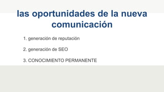 1. generación de reputación
las oportunidades de la nueva
comunicación
2. generación de SEO
3. CONOCIMIENTO PERMANENTE
 