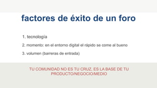 1. tecnología
factores de éxito de un foro
2. momento: en el entorno digital el rápido se come al bueno
3. volumen (barreras de entrada)
TU COMUNIDAD NO ES TU CRUZ, ES LA BASE DE TU
PRODUCTO/NEGOCIO/MEDIO
 