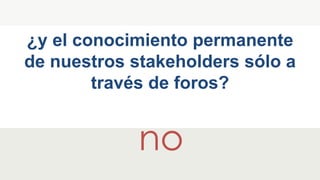 ¿y el conocimiento permanente
de nuestros stakeholders sólo a
través de foros?
no
 