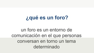 un foro es un entorno de
comunicación en el que personas
conversan en torno un tema
determinado
¿qué es un foro?
 
