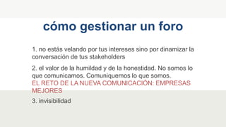 1. no estás velando por tus intereses sino por dinamizar la
conversación de tus stakeholders
cómo gestionar un foro
2. el valor de la humildad y de la honestidad. No somos lo
que comunicamos. Comuniquemos lo que somos.
EL RETO DE LA NUEVA COMUNICACIÓN: EMPRESAS
MEJORES
3. invisibilidad
 