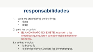 1. para los propietarios de los foros:
• ética
• legal
responsabilidades
2. para los usuarios:
• EL ANONIMATO NO EXISTE. Atención a las
empresas que quieren competir deslealmente en
los foros.
La actitud mágica:
• la buena fe
• el sentido común. Acepta los contratiempos.
 