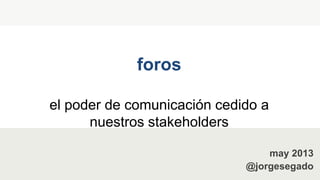 foros
el poder de comunicación cedido a
nuestros stakeholders
may 2013
@jorgesegado
 