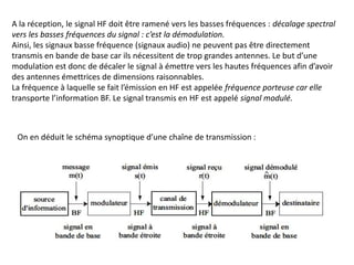 A la réception, le signal HF doit être ramené vers les basses fréquences : décalage spectral
vers les basses fréquences du signal : c’est la démodulation.
Ainsi, les signaux basse fréquence (signaux audio) ne peuvent pas être directement
transmis en bande de base car ils nécessitent de trop grandes antennes. Le but d’une
modulation est donc de décaler le signal à émettre vers les hautes fréquences afin d’avoir
des antennes émettrices de dimensions raisonnables.
La fréquence à laquelle se fait l’émission en HF est appelée fréquence porteuse car elle
transporte l’information BF. Le signal transmis en HF est appelé signal modulé.
On en déduit le schéma synoptique d’une chaîne de transmission :
 