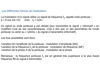 Les différentes formes de modulation
La modulation d’un signal utilise un signal de fréquence f0, appelé onde porteuse :
p = A cos (Wt +F) avec f0 = W/2p.
Ce signal ou onde porteuse p est utilisée pour transmettre le signal « informatif » en
modifiant l’une de ses caractéristiques, c’est à dire que un des paramètres de l’onde
porteuse va varier au « rythme » du signal à transmettre (informatif).
Les trois possibilités sont donc :
•variation de l’amplitude de la porteuse : modulation d’amplitude (MA)
•variation de la fréquence f0 de la porteuse : modulation de fréquence (MF)
•variation de la phase F de la porteuse : modulation de la phase
Remarque : la fréquence porteuse f0 est en général très supérieure à la plus haute
fréquence fM du signal à transmettre
 