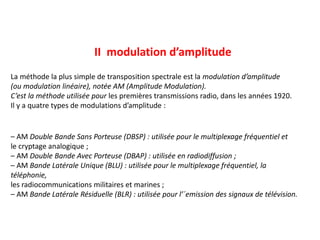 La méthode la plus simple de transposition spectrale est la modulation d’amplitude
(ou modulation linéaire), notée AM (Amplitude Modulation).
C’est la méthode utilisée pour les premières transmissions radio, dans les années 1920.
Il y a quatre types de modulations d’amplitude :
– AM Double Bande Sans Porteuse (DBSP) : utilisée pour le multiplexage fréquentiel et
le cryptage analogique ;
– AM Double Bande Avec Porteuse (DBAP) : utilisée en radiodiffusion ;
– AM Bande Latérale Unique (BLU) : utilisée pour le multiplexage fréquentiel, la
téléphonie,
les radiocommunications militaires et marines ;
– AM Bande Latérale Résiduelle (BLR) : utilisée pour l’´emission des signaux de télévision.
II modulation d’amplitude
 