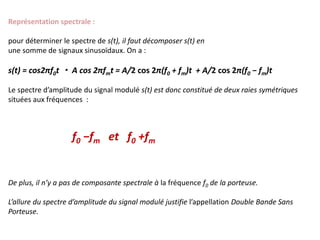 Représentation spectrale :
pour déterminer le spectre de s(t), il faut décomposer s(t) en
une somme de signaux sinusoïdaux. On a :
s(t) = cos2πf0t ・ A cos 2πfmt = A/2 cos 2π(f0 + fm)t + A/2 cos 2π(f0 − fm)t
Le spectre d’amplitude du signal modulé s(t) est donc constitué de deux raies symétriques
situées aux fréquences :
f0 −fm et f0 +fm
De plus, il n’y a pas de composante spectrale à la fréquence f0 de la porteuse.
L’allure du spectre d’amplitude du signal modulé justifie l’appellation Double Bande Sans
Porteuse.
 