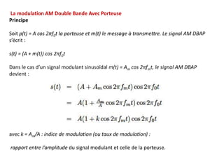 La modulation AM Double Bande Avec Porteuse
Principe
Soit p(t) = A cos 2πf0t la porteuse et m(t) le message à transmettre. Le signal AM DBAP
s’écrit :
s(t) = (A + m(t)) cos 2πf0t
Dans le cas d’un signal modulant sinusoïdal m(t) = Am cos 2πfmt, le signal AM DBAP
devient :
avec k = Am/A : indice de modulation (ou taux de modulation) :
rapport entre l’amplitude du signal modulant et celle de la porteuse.
 