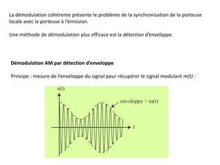 La démodulation cohérente présente le problème de la synchronisation de la porteuse
locale avec la porteuse à l’émission.
Une méthode de démodulation plus efficace est la détection d’enveloppe.
Démodulation AM par détection d’enveloppe
Principe : mesure de l’enveloppe du signal pour récupérer le signal modulant m(t) :
 