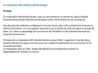 La modulation AM à Bande Latérale Unique
Principe
En modulation AM double bande, avec ou sans porteuse, le spectre du signal modulé
présente deux bandes latérales symétriques autour de la fréquence de la porteuse.
Ces deux bandes latérales se déduisent l’une de l’autre, donc elles contiennent chacune la
même information. Leur occupation spectrale vaut le double de celle du signal en bande de
base. Il y a donc un gaspillage de la puissance de l’émetteur et de la bande passante du
canal de transmission.
Principe de la modulation AM à bande latérale unique (BLU) : supprimer l’une des deux
bandes latérales du signal transmis pour une meilleure exploitation de la puissance et de
la bande passante.
La modulation BLU (ou SSB : Single Side Band) est principalement utilisée en
Radiotéléphonie militaire et marine.
 