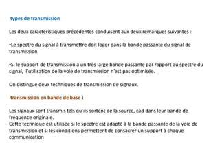types de transmission
Les deux caractéristiques précédentes conduisent aux deux remarques suivantes :
•Le spectre du signal à transmettre doit loger dans la bande passante du signal de
transmission
•Si le support de transmission a un très large bande passante par rapport au spectre du
signal, l’utilisation de la voie de transmission n’est pas optimisée.
On distingue deux techniques de transmission de signaux.
transmission en bande de base :
Les signaux sont transmis tels qu’ils sortent de la source, càd dans leur bande de
fréquence originale.
Cette technique est utilisée si le spectre est adapté à la bande passante de la voie de
transmission et si les conditions permettent de consacrer un support à chaque
communication
 