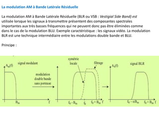 La modulation AM à Bande Latérale Résiduelle
La modulation AM à Bande Latérale Résiduelle (BLR ou VSB : Vestigial Side Band) est
utilisée lorsque les signaux à transmettre présentent des composantes spectrales
importantes aux très basses fréquences qui ne peuvent donc pas être éliminées comme
dans le cas de la modulation BLU. Exemple caractéristique : les signaux vidéo. La modulation
BLR est une technique intermédiaire entre les modulations double bande et BLU.
Principe :
 