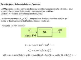 Caractéristiques de la modulation de fréquence
La FM possède une très bonne résistance au bruit (perturbations) : elle est utilisée pour
la radiodiffusion haute fidélité et les transmissions par satellites.
C’est une modulation à enveloppe constante, d’où :
- puissance constante : PFM = A2/2 , indépendante du signal modulant m(t), ce qui
facilite le dimensionnement et la réalisation des émetteurs ;
- résistance aux non linéarités :
 