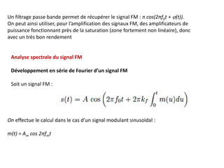 Un filtrage passe bande permet de récupérer le signal FM : n cos(2πf0t + j(t)).
On peut ainsi utiliser, pour l’amplification des signaux FM, des amplificateurs de
puissance fonctionnant près de la saturation (zone fortement non linéaire), donc
avec un très bon rendement
Analyse spectrale du signal FM
Développement en série de Fourier d’un signal FM
Soit un signal FM :
On effectue le calcul dans le cas d’un signal modulant sinusoïdal :
m(t) = Am cos 2πfmt
 