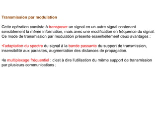 Transmission par modulation
Cette opération consiste à transposer un signal en un autre signal contenant
sensiblement la même information, mais avec une modification en fréquence du signal.
Ce mode de transmission par modulation présente essentiellement deux avantages :
•l’adaptation du spectre du signal à la bande passante du support de transmission,
insensibilité aux parasites, augmentation des distances de propagation.
•le multiplexage fréquentiel : c’est à dire l’utilisation du même support de transmission
par plusieurs communications ;
 