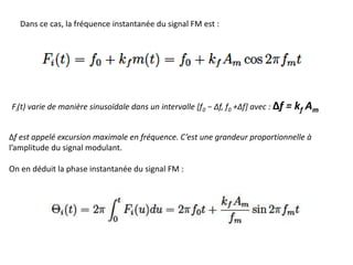 Dans ce cas, la fréquence instantanée du signal FM est :
Fi(t) varie de manière sinusoïdale dans un intervalle [f0 − Δf, f0 +Δf] avec : Δf = kf Am
Δf est appelé excursion maximale en fréquence. C’est une grandeur proportionnelle à
l’amplitude du signal modulant.
On en déduit la phase instantanée du signal FM :
 