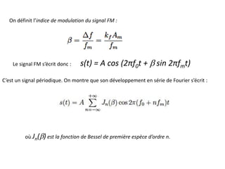 On définit l’indice de modulation du signal FM :
Le signal FM s’écrit donc : s(t) = A cos (2πf0t + b sin 2πfmt)
C’est un signal périodique. On montre que son développement en série de Fourier s’écrit :
où Jn(b) est la fonction de Bessel de première espèce d’ordre n.
 