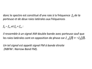 donc le spectre est constitué d’une raie à la fréquence f0 de la
porteuse et de deux raies latérales aux fréquences
f0 − fm et f0 + fm :
il ressemble à un signal AM double bande avec porteuse sauf que
les raies latérales sont en opposition de phase car J−1(b) = −J1(b).
Un tel signal est appelé signal FM à bande étroite
(NBFM : Narrow Band FM).
 