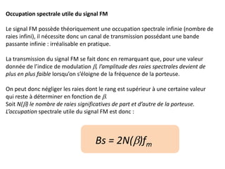 Occupation spectrale utile du signal FM
Le signal FM possède théoriquement une occupation spectrale infinie (nombre de
raies infini), il nécessite donc un canal de transmission possédant une bande
passante infinie : irréalisable en pratique.
La transmission du signal FM se fait donc en remarquant que, pour une valeur
donnée de l’indice de modulation b, l’amplitude des raies spectrales devient de
plus en plus faible lorsqu’on s’éloigne de la fréquence de la porteuse.
On peut donc négliger les raies dont le rang est supérieur à une certaine valeur
qui reste à déterminer en fonction de b.
Soit N(b) le nombre de raies significatives de part et d’autre de la porteuse.
L’occupation spectrale utile du signal FM est donc :
Bs = 2N(b)fm
 