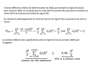 Il existe différents critères de détermination de N(b), par exemple la règle de Carson :
pour mesurer N(b), on ne garde que les raies dont la somme des puissances constitue au
moins 98 % de la puissance totale du signal FM.
En utilisant le développement en série de Fourier du signal FM, la puissance de celui-ci
s’écrit :
Le nombre N(β) de raies significatives selon la règle de Carson est donc défini par
l’inégalité :
 