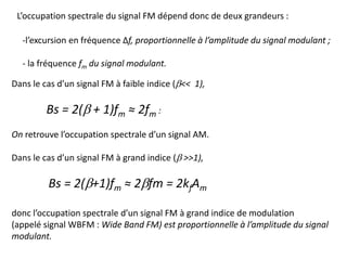 L’occupation spectrale du signal FM dépend donc de deux grandeurs :
-l’excursion en fréquence Δf, proportionnelle à l’amplitude du signal modulant ;
- la fréquence fm du signal modulant.
Dans le cas d’un signal FM à faible indice (b<< 1),
Bs = 2(b + 1)fm ≈ 2fm :
On retrouve l’occupation spectrale d’un signal AM.
Dans le cas d’un signal FM à grand indice (b >>1),
Bs = 2(b+1)fm ≈ 2bfm = 2kfAm
donc l’occupation spectrale d’un signal FM à grand indice de modulation
(appelé signal WBFM : Wide Band FM) est proportionnelle à l’amplitude du signal
modulant.
 