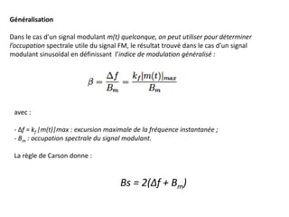 Généralisation
Dans le cas d’un signal modulant m(t) quelconque, on peut utiliser pour déterminer
l’occupation spectrale utile du signal FM, le résultat trouvé dans le cas d’un signal
modulant sinusoïdal en définissant l’indice de modulation généralisé :
avec :
- Δf = kf |m(t)|max : excursion maximale de la fréquence instantanée ;
- Bm : occupation spectrale du signal modulant.
La règle de Carson donne :
Bs = 2(Δf + Bm)
 