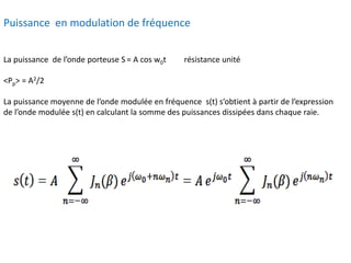 Puissance en modulation de fréquence
La puissance de l’onde porteuse S = A cos w0t résistance unité
<Pp> = A2/2
La puissance moyenne de l’onde modulée en fréquence s(t) s’obtient à partir de l’expression
de l’onde modulée s(t) en calculant la somme des puissances dissipées dans chaque raie.
 