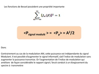 Les fonctions de Bessel possèdent une propriété importante
Donc
Contrairement au cas de la modulation AM, cette puissance est indépendante du signal
Modulant. Il est possible d’augmenter le signal informatif, càd l’indice de modulation sans
augmenter la puissance transmise. Or l’augmentation de l’indice de modulation qui
améliore de façon considérable le rapport signal / bruit conduit à un élargissement du
spectre à transmettre
<Psignal modulé > = <Pp> = A2/2
 