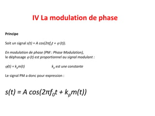 IV La modulation de phase
Principe
Soit un signal s(t) = A cos(2πf0t + j (t)).
En modulation de phase (PM : Phase Modulation),
le déphasage j (t) est proportionnel au signal modulant :
j(t) = kpm(t) kp est une constante
Le signal PM a donc pour expression :
s(t) = A cos(2πf0t + kpm(t))
 