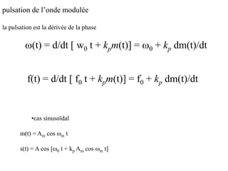 pulsation de l’onde modulée
la pulsation est la dérivée de la phase
w(t) = d/dt [ w0 t + kpm(t)] = w0 + kp dm(t)/dt
•cas sinusoïdal
m(t) = Am cos wm t
s(t) = A cos [w0 t + kp Am cos wm t]
f(t) = d/dt [ f0 t + kpm(t)] = f0 + kp dm(t)/dt
 