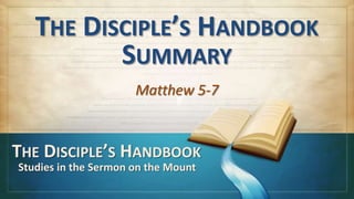 THE DISCIPLE’S HANDBOOK
SUMMARY
Matthew 5-7
THE DISCIPLE’S HANDBOOK
Studies in the Sermon on the Mount
 