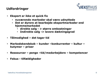 Udfordringer
Væksthus Hovedstadsregionen 8
• Eksport er ikke et quick fix
• nuværende markeder skal være udnyttede
• Det er dyrere at bearbejde eksportmarkeder end
hjemmemarkedet
• direkte salg - > større omkostninger
• Indirekte salg -> lavere dækningsgrad
• Tålmodighed – det tager tid
• Markedskendskab – kunder –konkurrenter – kultur –
kutymer – priser
• Ressourcer – penge –tid/medarbejdere – kompetencer
• Fokus - tilfældigheder
 