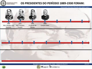 Organizado Pelo Aluno Ricardo Julio Jatahy Laub Jr.
2013/01Baseado na aula do Professor Dr. Kadu – História do Brasil III
1889
Mal. Deodoro da
Fonseca
1891
Mal. Floriano
Peixoto
1894
Prudente de
Morais
1898
Campos Sales
OS PRESIDENTES DO PERÍODO 1889-1930 FORAM:
 