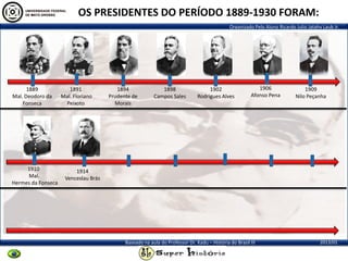 Organizado Pelo Aluno Ricardo Julio Jatahy Laub Jr.
2013/01Baseado na aula do Professor Dr. Kadu – História do Brasil III
1889
Mal. Deodoro da
Fonseca
1891
Mal. Floriano
Peixoto
1894
Prudente de
Morais
1898
Campos Sales
1902
Rodrigues Alves
1906
Afonso Pena
1914
Venceslau Brás
1910
Mal.
Hermes da Fonseca
1909
Nilo Peçanha
OS PRESIDENTES DO PERÍODO 1889-1930 FORAM:
 