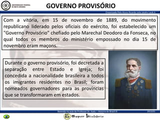 Organizado Pelo Aluno Ricardo Julio Jatahy Laub Jr.
2013/01Baseado na aula do Professor Dr. Kadu – História do Brasil III
Com a vitória, em 15 de novembro de 1889, do movimento
republicano liderado pelos oficiais do exército, foi estabelecido um
"Governo Provisório" chefiado pelo Marechal Deodoro da Fonseca, no
qual todos os membros do ministério empossado no dia 15 de
novembro eram maçons.
Durante o governo provisório, foi decretada a
separação entre Estado e Igreja; foi
concedida a nacionalidade brasileira a todos
os imigrantes residentes no Brasil; foram
nomeados governadores para as províncias
que se transformaram em estados.
GOVERNO PROVISÓRIO
 