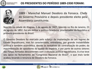 Organizado Pelo Aluno Ricardo Julio Jatahy Laub Jr.
2013/01Baseado na aula do Professor Dr. Kadu – História do Brasil III
1889 - Marechal Manuel Deodoro da Fonseca. Chefe
do Governo Provisório e depois presidente eleito pela
Assembleia constituinte.
OS PRESIDENTES DO PERÍODO 1889-1930 FORAM:
Nascido na cidade de Alagoas, 5 de agosto de 1827, falecido no Rio de Janeiro, 23
de agosto de 1892. Foi um militar e político brasileiro, proclamador da República e
primeiro presidente do Brasil.
O Governo Deodoro foi marcado pelo esforço da implantação de um regime de
Estado Republicano, mas foi caracterizado, entretanto, por grande instabilidade
política e também econômica, devido às tentativas de centralização do poder, da
movimentação de opositores da queda do Império, e por parte de outros setores
das Forças Armadas descontentes com a situação política republicana. A crise teve
seu ápice no fechamento do "Congresso Nacional do Brasil", o que mais tarde
acabou levando à renúncia de Deodoro da Fonseca.
 