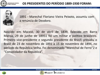 Organizado Pelo Aluno Ricardo Julio Jatahy Laub Jr.
2013/01Baseado na aula do Professor Dr. Kadu – História do Brasil III
OS PRESIDENTES DO PERÍODO 1889-1930 FORAM:
1891 - Marechal Floriano Vieira Peixoto, assumiu com
a renúncia de Deodoro.
Nascido em Maceió, 30 de abril de 1839, falecido em Barra
Mansa, 29 de junho de 18951 foi um militar e político brasileiro.
Primeiro vice-presidente e segundo presidente do Brasil, presidiu o
Brasil de 23 de novembro de 1891 a 15 de novembro de 1894, no
período da República Velha. Foi denominado "Marechal de Ferro"2 e
"Consolidador da República”.
 