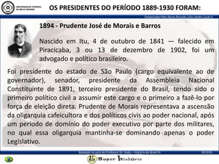 Organizado Pelo Aluno Ricardo Julio Jatahy Laub Jr.
2013/01Baseado na aula do Professor Dr. Kadu – História do Brasil III
OS PRESIDENTES DO PERÍODO 1889-1930 FORAM:
1894 - Prudente José de Morais e Barros
Nascido em Itu, 4 de outubro de 1841 — falecido em
Piracicaba, 3 ou 13 de dezembro de 1902, foi um
advogado e político brasileiro.
Foi presidente do estado de São Paulo (cargo equivalente ao de
governador), senador, presidente da Assembleia Nacional
Constituinte de 1891, terceiro presidente do Brasil, tendo sido o
primeiro político civil a assumir este cargo e o primeiro a fazê-lo por
força de eleição direta. Prudente de Morais representava a ascensão
da oligarquia cafeicultora e dos políticos civis ao poder nacional, após
um período de domínio do poder executivo por parte dos militares,
no qual essa oligarquia mantinha-se dominando apenas o poder
Legislativo.
 